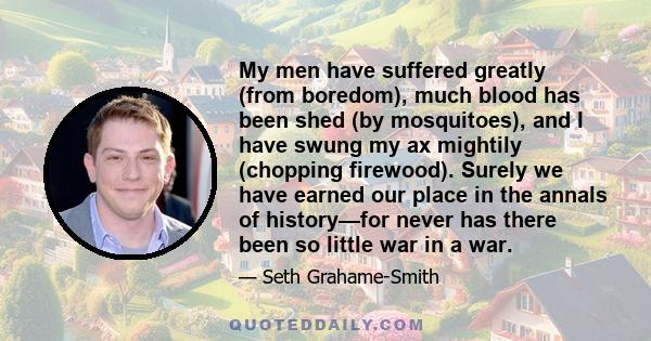 My men have suffered greatly (from boredom), much blood has been shed (by mosquitoes), and I have swung my ax mightily (chopping firewood). Surely we have earned our place in the annals of history—for never has there