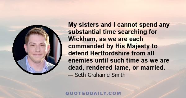 My sisters and I cannot spend any substantial time searching for Wickham, as we are each commanded by His Majesty to defend Hertfordshire from all enemies until such time as we are dead, rendered lame, or married.