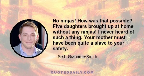 No ninjas! How was that possible? Five daughters brought up at home without any ninjas! I never heard of such a thing. Your mother must have been quite a slave to your safety.