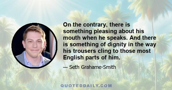 On the contrary, there is something pleasing about his mouth when he speaks. And there is something of dignity in the way his trousers cling to those most English parts of him.