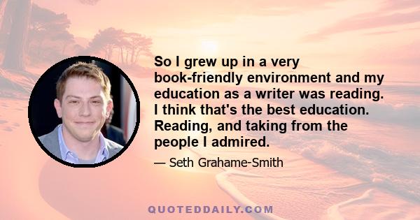 So I grew up in a very book-friendly environment and my education as a writer was reading. I think that's the best education. Reading, and taking from the people I admired.