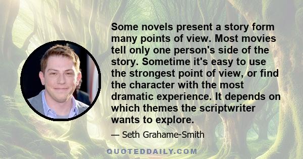 Some novels present a story form many points of view. Most movies tell only one person's side of the story. Sometime it's easy to use the strongest point of view, or find the character with the most dramatic experience. 