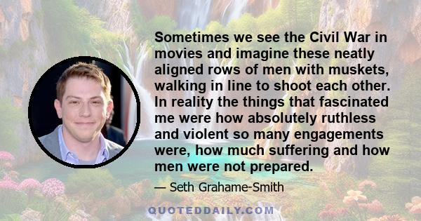 Sometimes we see the Civil War in movies and imagine these neatly aligned rows of men with muskets, walking in line to shoot each other. In reality the things that fascinated me were how absolutely ruthless and violent