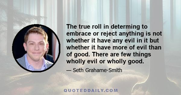 The true roll in determing to embrace or reject anything is not whether it have any evil in it but whether it have more of evil than of good. There are few things wholly evil or wholly good.