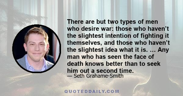 There are but two types of men who desire war: those who haven’t the slightest intention of fighting it themselves, and those who haven’t the slightest idea what it is. … Any man who has seen the face of death knows