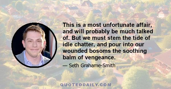 This is a most unfortunate affair, and will probably be much talked of. But we must stem the tide of idle chatter, and pour into our wounded bosoms the soothing balm of vengeance.