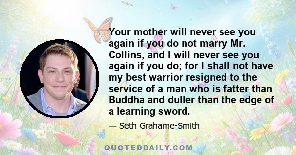 Your mother will never see you again if you do not marry Mr. Collins, and I will never see you again if you do; for I shall not have my best warrior resigned to the service of a man who is fatter than Buddha and duller