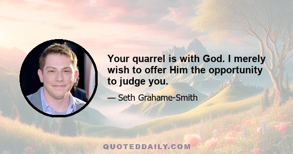 Your quarrel is with God. I merely wish to offer Him the opportunity to judge you.