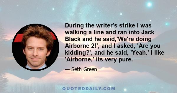 During the writer's strike I was walking a line and ran into Jack Black and he said,'We're doing Airborne 2!', and I asked, 'Are you kidding?', and he said, 'Yeah.' I like 'Airborne,' its very pure.