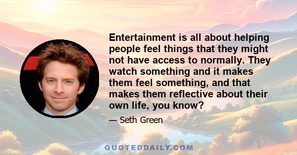 Entertainment is all about helping people feel things that they might not have access to normally. They watch something and it makes them feel something, and that makes them reflective about their own life, you know?