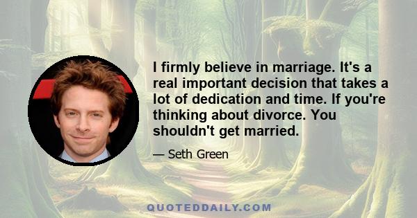 I firmly believe in marriage. It's a real important decision that takes a lot of dedication and time. If you're thinking about divorce. You shouldn't get married.