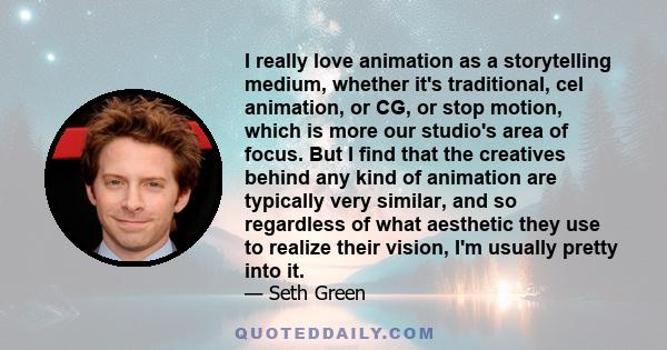 I really love animation as a storytelling medium, whether it's traditional, cel animation, or CG, or stop motion, which is more our studio's area of focus. But I find that the creatives behind any kind of animation are