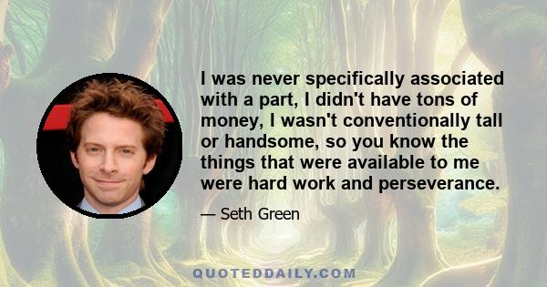 I was never specifically associated with a part, I didn't have tons of money, I wasn't conventionally tall or handsome, so you know the things that were available to me were hard work and perseverance.