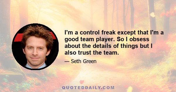 I'm a control freak except that I'm a good team player. So I obsess about the details of things but I also trust the team.