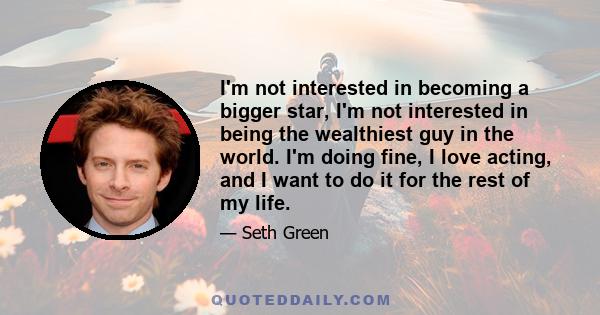 I'm not interested in becoming a bigger star, I'm not interested in being the wealthiest guy in the world. I'm doing fine, I love acting, and I want to do it for the rest of my life.