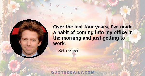 Over the last four years, I've made a habit of coming into my office in the morning and just getting to work.