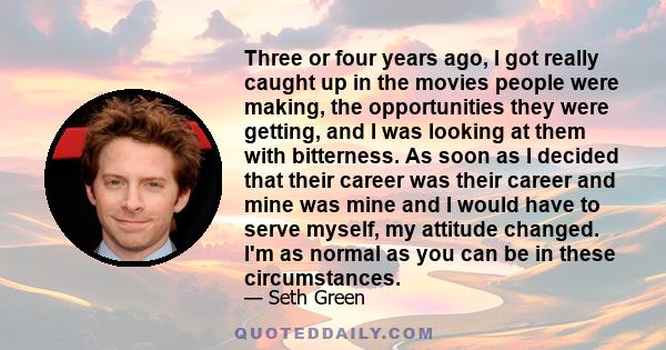 Three or four years ago, I got really caught up in the movies people were making, the opportunities they were getting, and I was looking at them with bitterness. As soon as I decided that their career was their career