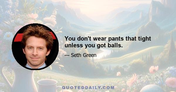 You don't wear pants that tight unless you got balls.