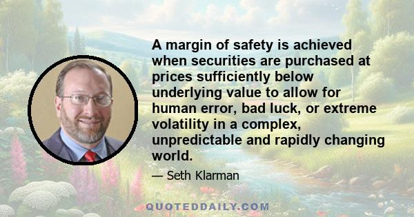 A margin of safety is achieved when securities are purchased at prices sufficiently below underlying value to allow for human error, bad luck, or extreme volatility in a complex, unpredictable and rapidly changing world.