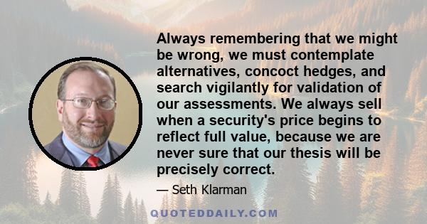 Always remembering that we might be wrong, we must contemplate alternatives, concoct hedges, and search vigilantly for validation of our assessments. We always sell when a security's price begins to reflect full value,