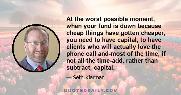 At the worst possible moment, when your fund is down because cheap things have gotten cheaper, you need to have capital, to have clients who will actually love the phone call and-most of the time, if not all the