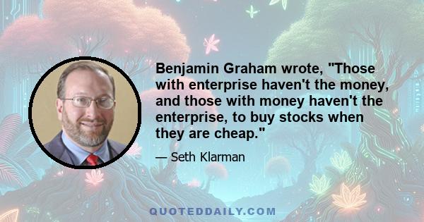 Benjamin Graham wrote, Those with enterprise haven't the money, and those with money haven't the enterprise, to buy stocks when they are cheap.