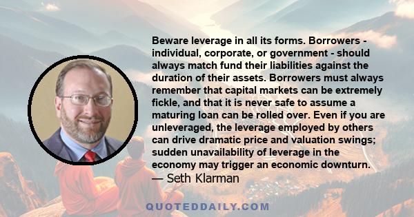 Beware leverage in all its forms. Borrowers - individual, corporate, or government - should always match fund their liabilities against the duration of their assets. Borrowers must always remember that capital markets