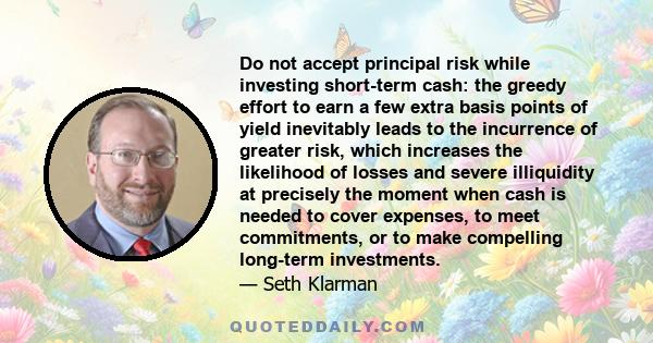 Do not accept principal risk while investing short-term cash: the greedy effort to earn a few extra basis points of yield inevitably leads to the incurrence of greater risk, which increases the likelihood of losses and