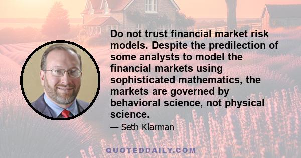 Do not trust financial market risk models. Despite the predilection of some analysts to model the financial markets using sophisticated mathematics, the markets are governed by behavioral science, not physical science.