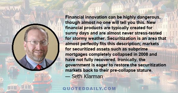 Financial innovation can be highly dangerous, though almost no one will tell you this. New financial products are typically created for sunny days and are almost never stress-tested for stormy weather. Securitization is 