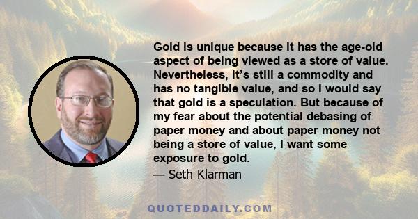 Gold is unique because it has the age-old aspect of being viewed as a store of value. Nevertheless, it’s still a commodity and has no tangible value, and so I would say that gold is a speculation. But because of my fear 