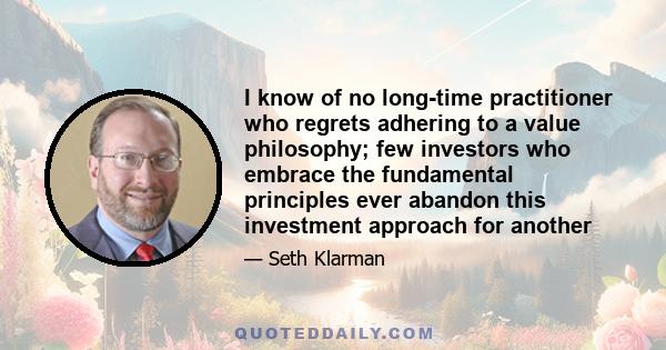 I know of no long-time practitioner who regrets adhering to a value philosophy; few investors who embrace the fundamental principles ever abandon this investment approach for another