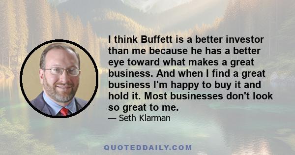 I think Buffett is a better investor than me because he has a better eye toward what makes a great business. And when I find a great business I'm happy to buy it and hold it. Most businesses don't look so great to me.