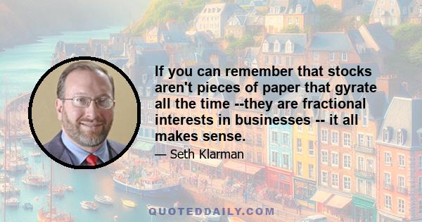 If you can remember that stocks aren't pieces of paper that gyrate all the time --they are fractional interests in businesses -- it all makes sense.