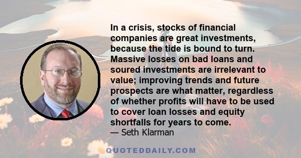 In a crisis, stocks of financial companies are great investments, because the tide is bound to turn. Massive losses on bad loans and soured investments are irrelevant to value; improving trends and future prospects are