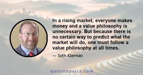 In a rising market, everyone makes money and a value philosophy is unnecessary. But because there is no certain way to predict what the market will do, one must follow a value philosophy at all times.