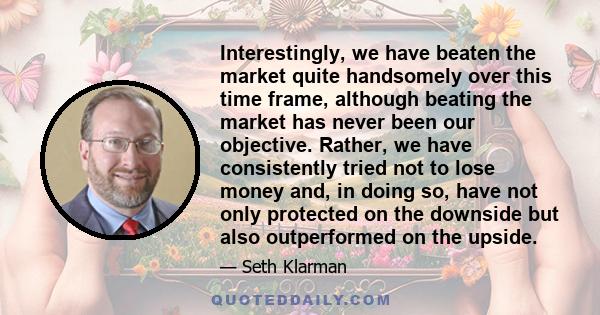 Interestingly, we have beaten the market quite handsomely over this time frame, although beating the market has never been our objective. Rather, we have consistently tried not to lose money and, in doing so, have not