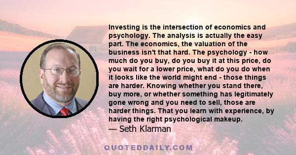 Investing is the intersection of economics and psychology. The analysis is actually the easy part. The economics, the valuation of the business isn't that hard. The psychology - how much do you buy, do you buy it at