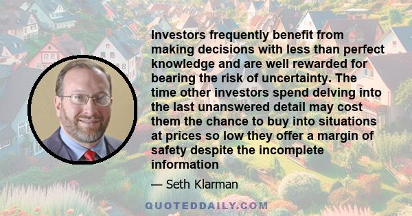 Investors frequently benefit from making decisions with less than perfect knowledge and are well rewarded for bearing the risk of uncertainty. The time other investors spend delving into the last unanswered detail may