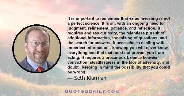 It is important to remember that value investing is not a perfect science. It is an, with an ongoing need for judgment, refinement, patience, and reflection. It requires endless curiosity, the relentless pursuit of