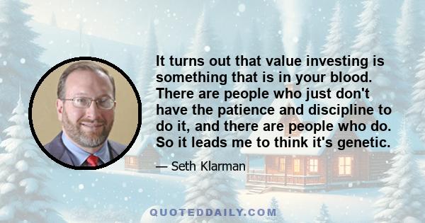 It turns out that value investing is something that is in your blood. There are people who just don't have the patience and discipline to do it, and there are people who do. So it leads me to think it's genetic.