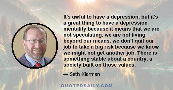 It's awful to have a depression, but it's a great thing to have a depression mentality because it means that we are not speculating, we are not living beyond our means, we don't quit our job to take a big risk because