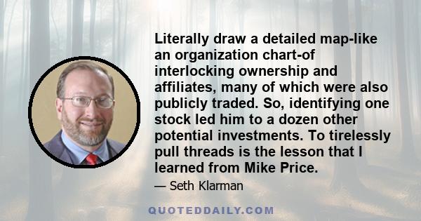 Literally draw a detailed map-like an organization chart-of interlocking ownership and affiliates, many of which were also publicly traded. So, identifying one stock led him to a dozen other potential investments. To