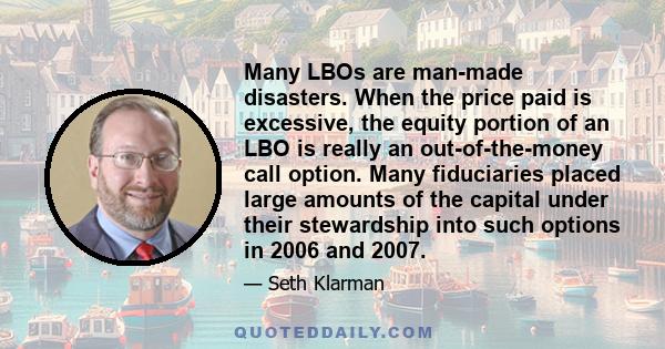 Many LBOs are man-made disasters. When the price paid is excessive, the equity portion of an LBO is really an out-of-the-money call option. Many fiduciaries placed large amounts of the capital under their stewardship