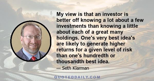 My view is that an investor is better off knowing a lot about a few investments than knowing a little about each of a great many holdings. One's very best idea's are likely to generate higher returns for a given level