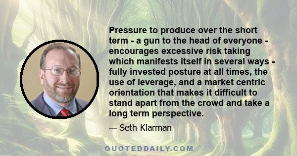 Pressure to produce over the short term - a gun to the head of everyone - encourages excessive risk taking which manifests itself in several ways - fully invested posture at all times, the use of leverage, and a market