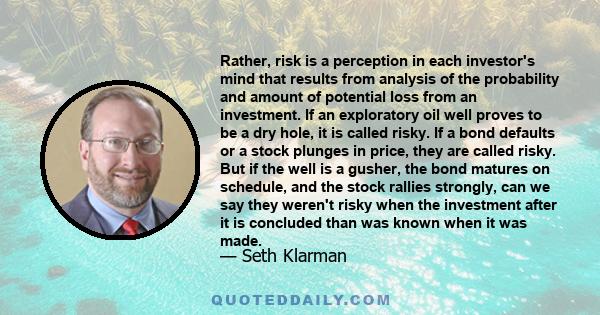 Rather, risk is a perception in each investor's mind that results from analysis of the probability and amount of potential loss from an investment. If an exploratory oil well proves to be a dry hole, it is called risky. 