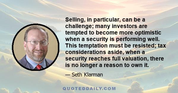 Selling, in particular, can be a challenge; many investors are tempted to become more optimistic when a security is performing well. This temptation must be resisted; tax considerations aside, when a security reaches