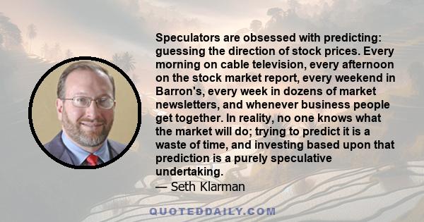 Speculators are obsessed with predicting: guessing the direction of stock prices. Every morning on cable television, every afternoon on the stock market report, every weekend in Barron's, every week in dozens of market