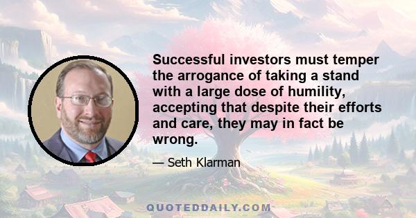 Successful investors must temper the arrogance of taking a stand with a large dose of humility, accepting that despite their efforts and care, they may in fact be wrong.